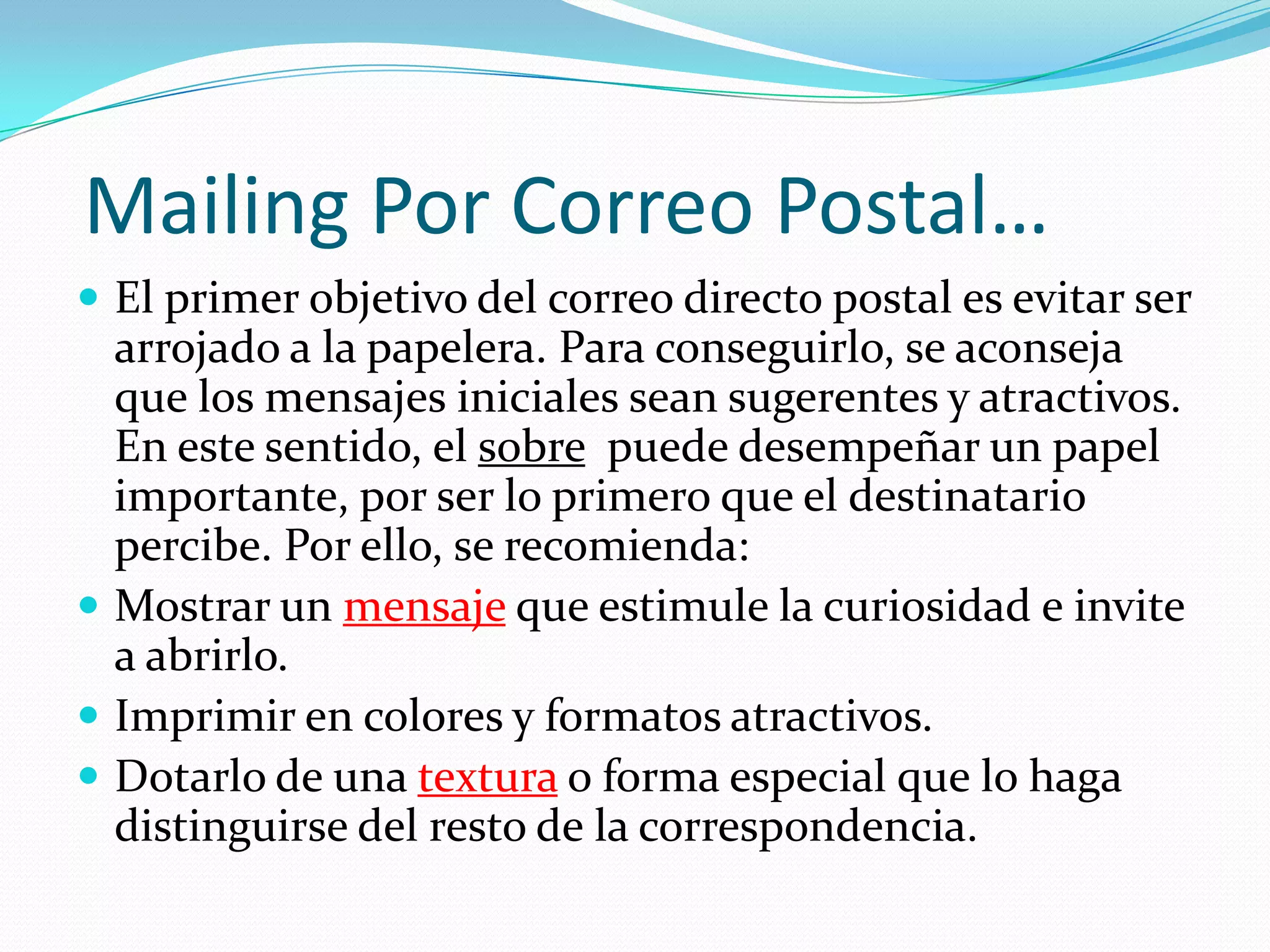 Mailing Por Correo Postal…El primer objetivo del correo directo postal es evitar ser arrojado a la papelera. Para conseguirlo, se aconseja que los mensajes iniciales sean sugerentes y atractivos. En este sentido, el sobrepuede desempeñar un papel importante, por ser lo primero que el destinatario percibe. Por ello, se recomienda:Mostrar un mensajeque estimule la curiosidad e invite a abrirlo.Imprimir en colores y formatos atractivos.Dotarlo de una texturao forma especial que lo haga distinguirse del resto de la correspondencia.