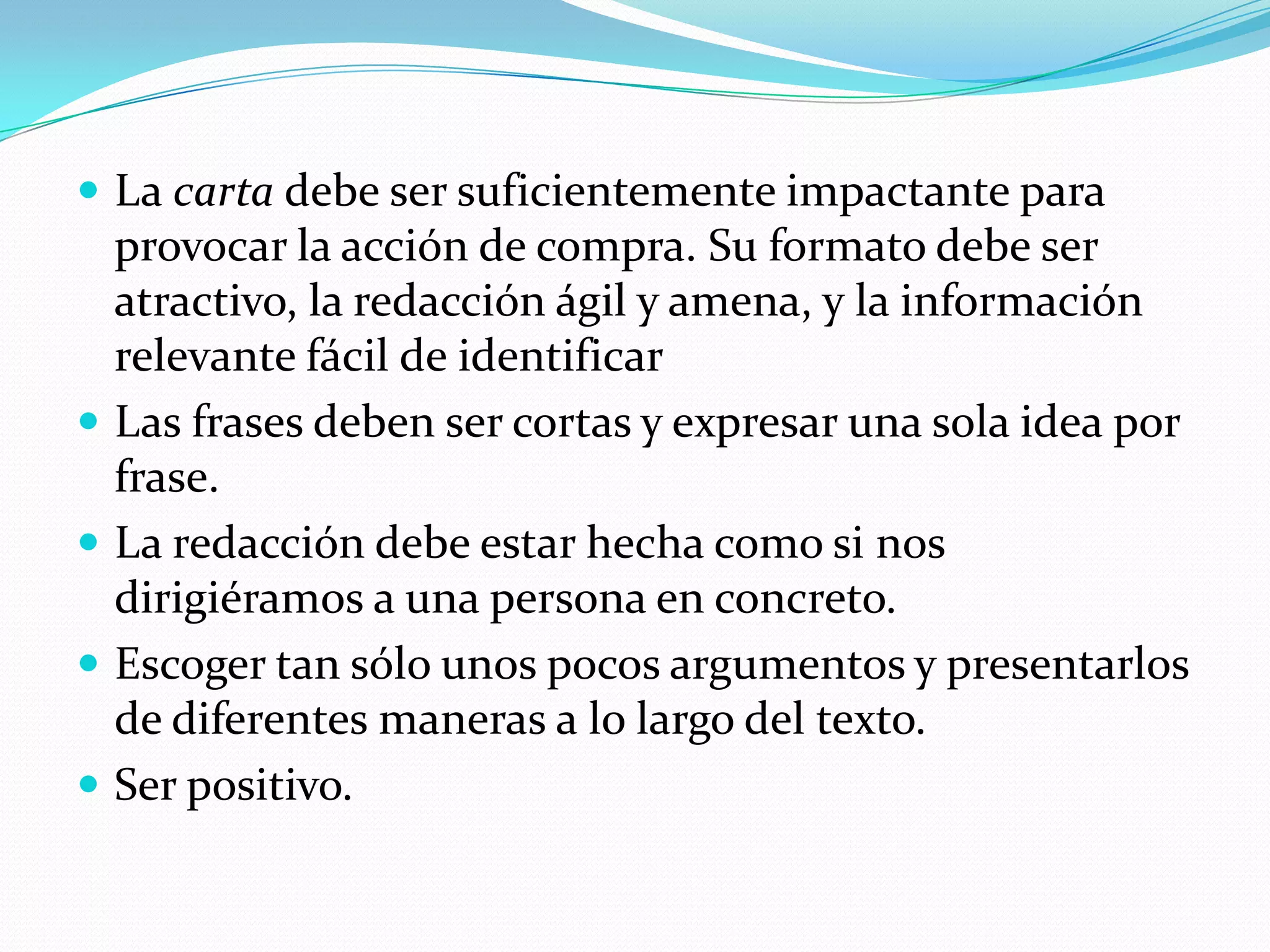 La carta debe ser suficientemente impactante para provocar la acción de compra. Su formato debe ser atractivo, la redacción ágil y amena, y la información relevante fácil de identificarLas frases deben ser cortas y expresar una sola idea por frase.La redacción debe estar hecha como si nos dirigiéramos a una persona en concreto.Escoger tan sólo unos pocos argumentos y presentarlos de diferentes maneras a lo largo del texto.Ser positivo.