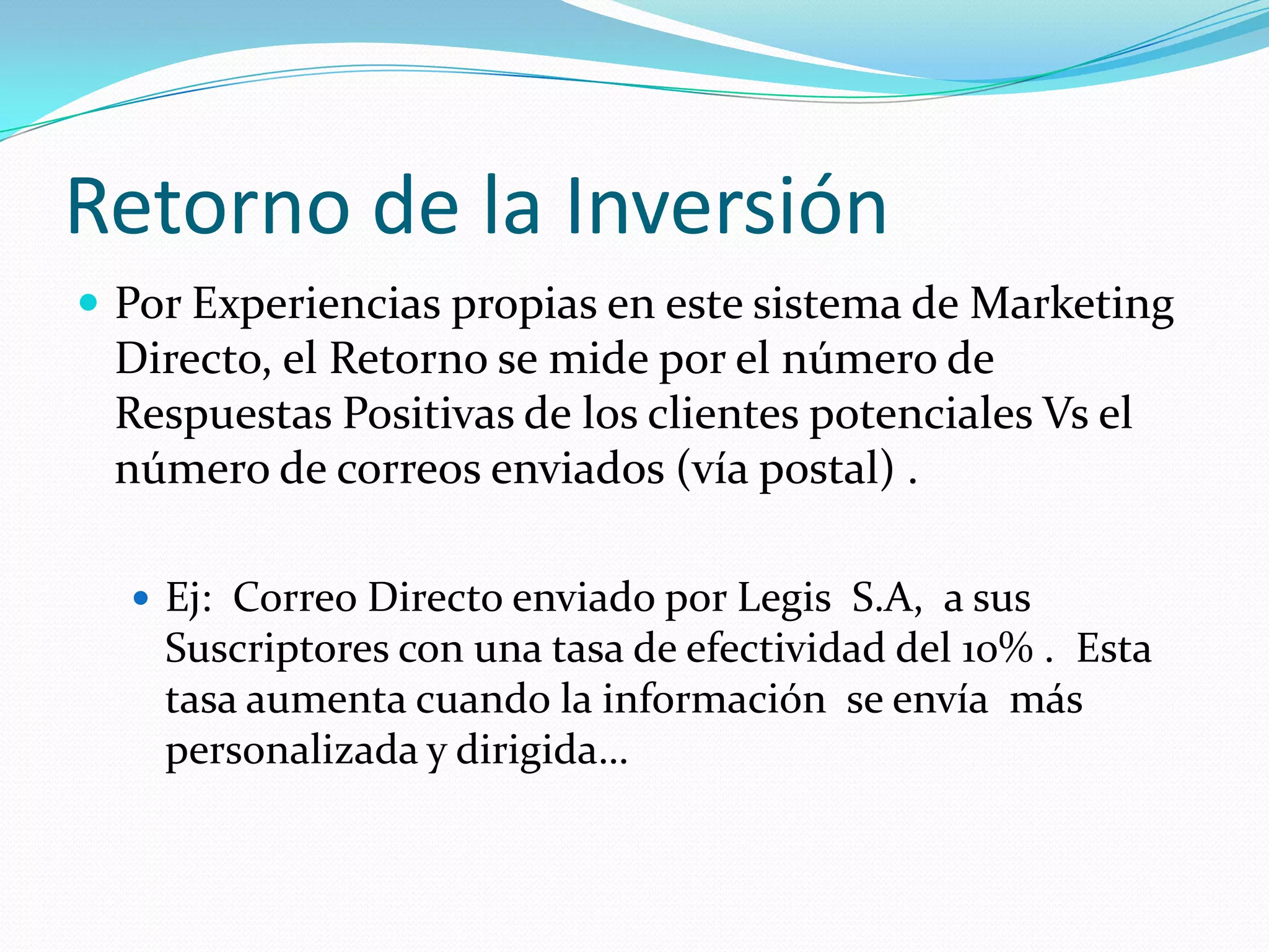 Retorno de la InversiónPor Experiencias propias en este sistema de Marketing Directo, el Retorno se mide por el número de Respuestas Positivas de los clientes potenciales Vs el número de correos enviados (vía postal) .Ej:  Correo Directo enviado por Legis  S.A,  a sus Suscriptores con una tasa de efectividad del 10% .  Esta tasa aumenta cuando la información  se envía  más personalizada y dirigida… 