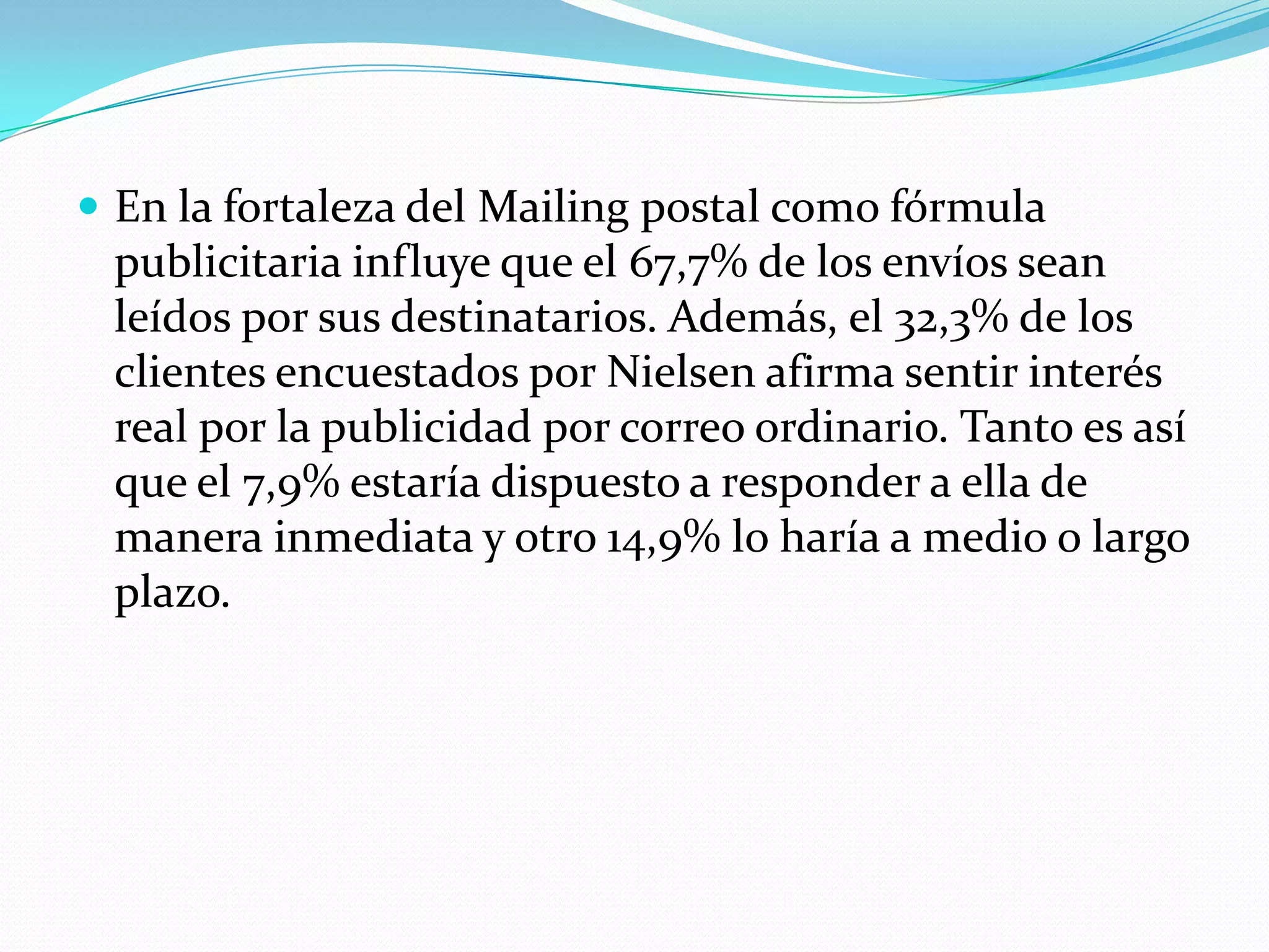 En la fortaleza del Mailingpostal como fórmula publicitaria influye que el 67,7% de los envíos sean leídos por sus destinatarios. Además, el 32,3% de los clientes encuestados por Nielsen afirma sentir interés real por la publicidad por correo ordinario. Tanto es así que el 7,9% estaría dispuesto a responder a ella de manera inmediata y otro 14,9% lo haría a medio o largo plazo.