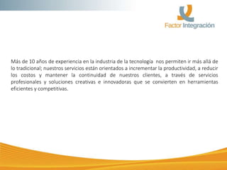 Más de 10 años de experiencia en la industria de la tecnología nos permiten ir más allá de
lo tradicional; nuestros servicios están orientados a incrementar la productividad, a reducir
los costos y mantener la continuidad de nuestros clientes, a través de servicios
profesionales y soluciones creativas e innovadoras que se convierten en herramientas
eficientes y competitivas.
 