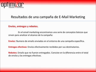 Resultados de una campaña de E-Mail Marketing Envíos, entregas y rebotes.    En el email marketing encontramos una serie de conceptos básicos que sirven para analizar el alcance de la campaña: Envíos :  Numero de emails enviados en el entorno de una campaña específica. Entregas efectivas:  Envíos efectivamente recibidos por sus destinatarios.  Rebotes:  Emails que no fueron entregados. Consiste en la diferencia entre el total de envíos y las entregas efectivas. 