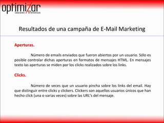 Resultados de una campaña de E-Mail Marketing Aperturas.    Número de emails enviados que fueron abiertos por un usuario. Sólo es posible controlar dichas aperturas en formatos de mensajes HTML. En mensajes texto las aperturas se miden por los clicks realizados sobre los links. Clicks.  Número de veces que un usuario pincha sobre los links del email. Hay que distinguir entre clicks y clickers. Clickers son aquellos usuarios únicos que han hecho click (una o varias veces) sobre las URL’s del mensaje.  