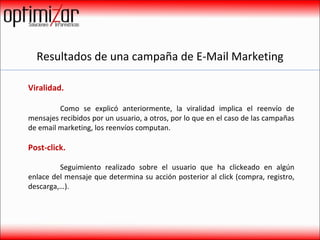 Resultados de una campaña de E-Mail Marketing Viralidad.    Como se explicó anteriormente, la viralidad implica el reenvío de mensajes recibidos por un usuario, a otros, por lo que en el caso de las campañas de email marketing, los reenvíos computan. Post-click.    Seguimiento realizado sobre el usuario que ha clickeado en algún enlace del mensaje que determina su acción posterior al click (compra, registro, descarga,…). 