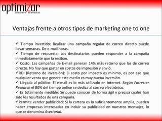 Ventajas frente a otros tipos de marketing one to one Tiempo invertido: Realizar una campaña regular de correo directo puede llevar semanas. De e-mail horas. Tiempo de respuesta: Los destinatarios pueden responder a la campaña inmediatamente que la reciban. Costo: Las campañas de E-mail generan 14% más retorno que las de correo directo. No hay que gastar en costos de impresión y envió. ROI (Retorno de inversión): El costo por impacto es mínimo, es por eso que cualquier venta que genere este medio es muy buena inversión. Llegada al público: El e-mail es lo más utilizado en Internet. Según  Forrester Research  el 80% del tiempo online se dedica al correo electrónico. Es totalmente medible: Se puede conocer de forma ágil y precisa cuales han sido los resultados de una campaña. Permite vender publicidad: Si la cartera es lo suficientemente amplia, pueden haber empresas interesadas en incluir su publicidad en nuestros mensajes, lo que se denomina  Avertorial . 