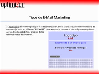 Tipos de E-Mail Marketing 3.  Acción Viral : El objetivo principal es la recomendación. Existe viralidad cuando el destinatario de un mensaje pulsa en el botón “REENVIAR” para reenviar el mensaje a sus amigos o compañeros. Así tendrán las estadísticas precisas de los  reenvíos de sus destinatarios. 