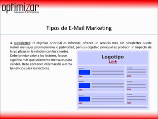 Tipos de E-Mail Marketing 4.  Newsletter : El objetivo principal es informar, ofrecer un servicio más. Un newsletter puede incluir mensajes promocionales o publicidad, pero su objetivo principal es producir un impacto de largo plazo en la relación con los clientes.  Debe brindar valor a los lectores, lo que  significa más que solamente mensajes para  vender. Debe contener información u otros  beneficios para los lectores.  