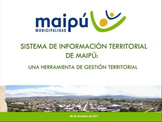 SISTEMA DE INFORMACIÓN TERRITORIAL DE MAIPÚ:  UNA HERRAMIENTA DE GESTIÓN TERRITORIAL 06 de Octubre de 2011  
