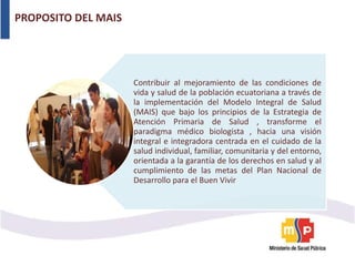 PROPOSITO DEL MAIS
Contribuir al mejoramiento de las condiciones de
vida y salud de la población ecuatoriana a través de
la implementación del Modelo Integral de Salud
(MAIS) que bajo los principios de la Estrategia de
Atención Primaria de Salud , transforme el
paradigma médico biologista , hacia una visión
integral e integradora centrada en el cuidado de la
salud individual, familiar, comunitaria y del entorno,
orientada a la garantía de los derechos en salud y al
cumplimiento de las metas del Plan Nacional de
Desarrollo para el Buen Vivir
 