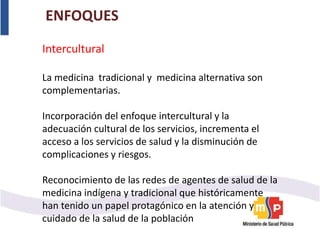 ENFOQUES
Intercultural
La medicina tradicional y medicina alternativa son
complementarias.
Incorporación del enfoque intercultural y la
adecuación cultural de los servicios, incrementa el
acceso a los servicios de salud y la disminución de
complicaciones y riesgos.
Reconocimiento de las redes de agentes de salud de la
medicina indígena y tradicional que históricamente
han tenido un papel protagónico en la atención y
cuidado de la salud de la población
 