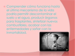  Comprender cómo funciona hasta
el último mecanismo de la vida
podría permitir descontaminar el
suelo y el agua, producir órganos
para trasplantes, sintetizar nuevos
combustibles, acabar con las
enfermedades y soñar con la
inmortalidad.
 