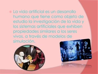  La vida artificial es un desarrollo
humano que tiene como objeto de
estudio la investigación de la vida y
los sistemas artificiales que exhiben
propiedades similares a los seres
vivos, a través de modelos de
simulación.
 