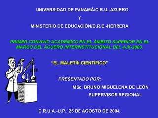 UNIVERSIDAD DE PANAMÁ/C.R.U.-AZUERO
                           Y
       MINISTERIO DE EDUCACIÓN/D.R.E.-HERRERA


PRIMER CONVIVIO ACADÉMICO EN EL ÁMBITO SUPERIOR EN EL
  MARCO DEL ACUERO INTERINSTITUCIONAL DEL 4-IX-2003.


               “EL MALETÍN CIENTÍFICO”


                  PRESENTADO POR:
                        MSc. BRUNO MIGUELENA DE LEÓN
                               SUPERVISOR REGIONAL


          C.R.U.A.-U.P., 25 DE AGOSTO DE 2004.
 