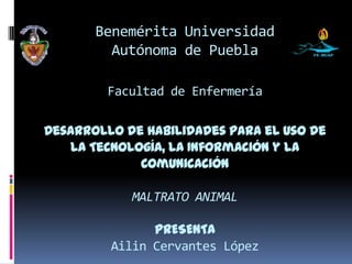Benemérita Universidad
         Autónoma de Puebla

         Facultad de Enfermería

Desarrollo de habilidades para el uso de
   la Tecnología, la Información y la
             Comunicación

            MALTRATO ANIMAL

               PRESENTA
         Ailin Cervantes López
 