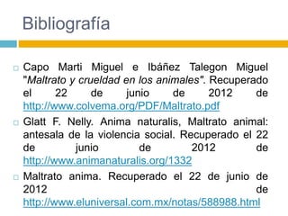 Bibliografía
 Capo Marti Miguel e Ibáñez Talegon Miguel
"Maltrato y crueldad en los animales". Recuperado
el 22 de junio de 2012 de
http://www.colvema.org/PDF/Maltrato.pdf
 Glatt F. Nelly. Anima naturalis, Maltrato animal:
antesala de la violencia social. Recuperado el 22
de junio de 2012 de
http://www.animanaturalis.org/1332
 Maltrato anima. Recuperado el 22 de junio de
2012 de
http://www.eluniversal.com.mx/notas/588988.html
 