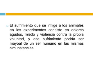    El sufrimiento que se inflige a los animales
    en los experimentos consiste en dolores
    agudos, miedo y violencia contra la propia
    voluntad, y ese sufrimiento podría ser
    mayoal de un ser humano en las mismas
    circunstancias.
 