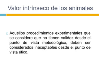 Valor intrínseco de los animales



   Aquellos procedimientos experimentales que
    se considere que no tienen validez desde el
    punto de vista metodológico, deben ser
    considerados inaceptables desde el punto de
    vista ético.
 