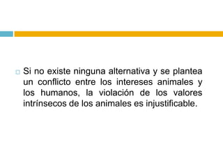    Si no existe ninguna alternativa y se plantea
    un conflicto entre los intereses animales y
    los humanos, la violación de los valores
    intrínsecos de los animales es injustificable.
 
