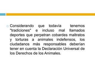    Considerando que todavía           tenemos
    "tradiciones" e incluso mal llamados
    deportes que perpetran cobardes maltratos
    y torturas a animales indefensos, los
    ciudadanos más responsables deberían
    tener en cuenta la Declaración Universal de
    los Derechos de los Animales.
 