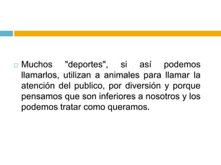    Muchos "deportes", si así podemos
    llamarlos, utilizan a animales para llamar la
    atención del publico, por diversión y porque
    pensamos que son inferiores a nosotros y los
    podemos tratar como queramos.
 