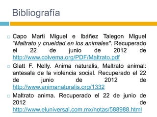 Bibliografía

   Capo Marti Miguel e Ibáñez Talegon Miguel
    "Maltrato y crueldad en los animales". Recuperado
    el      22     de     junio    de      2012    de
    http://www.colvema.org/PDF/Maltrato.pdf
   Glatt F. Nelly. Anima naturalis, Maltrato animal:
    antesala de la violencia social. Recuperado el 22
    de         junio         de        2012        de
    http://www.animanaturalis.org/1332
   Maltrato anima. Recuperado el 22 de junio de
    2012                                           de
    http://www.eluniversal.com.mx/notas/588988.html
 