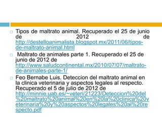    Tipos de maltrato animal. Recuperado el 25 de junio
    de                         2012                       de
    http://destelloanimalista.blogspot.mx/2011/06/tipos-
    de-maltrato-animal.html
    Maltrato de animales parte 1. Recuperado el 25 de
    junio de 2012 de
    http://www.saludcontinental.mx/2010/07/07/maltrato-
    de-animales-parte-1/
   Feo Bernabe Luis. Deteccion del maltrato animal en
    la clinica veterinaria y aspectos legales al respecto.
    Recuperado el 5 de julio de 2012 de
    http://minnie.uab.es/~veteri/21223/Deteccion%20del
    %20maltrato%20animal%20en%20la%20clinica%20v
    eterinaria%20y%20aspectos%20legales%20al%20re
    specto.pdf
 