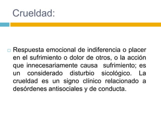 Crueldad:


   Respuesta emocional de indiferencia o placer
    en el sufrimiento o dolor de otros, o la acción
    que innecesariamente causa sufrimiento; es
    un considerado disturbio sicológico. La
    crueldad es un signo clínico relacionado a
    desórdenes antisociales y de conducta.
 