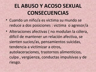 EL ABUSO Y ACOSO SEXUAL
CONSECUENCIAS
• Cuando un niño/a es victima su mundo se
reduce a dos posiciones : victima o agresor/a
• Alteraciones afectivas ( no modulan la cólera,
difícil de mantener un relación afectiva, se
sienten sucios/as, pensamientos suicidas,
tendencia a victimizar a otros,
autolaceraciones, trastornos alimenticios,
culpa , vergüenza, conductas impulsivas y de
riesgo.
 