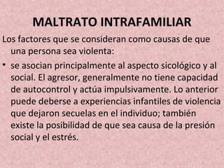 MALTRATO INTRAFAMILIAR
Los factores que se consideran como causas de que
una persona sea violenta:
• se asocian principalmente al aspecto sicológico y al
social. El agresor, generalmente no tiene capacidad
de autocontrol y actúa impulsivamente. Lo anterior
puede deberse a experiencias infantiles de violencia
que dejaron secuelas en el individuo; también
existe la posibilidad de que sea causa de la presión
social y el estrés.
 