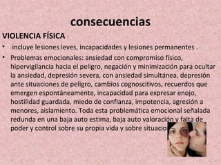 consecuencias
VIOLENCIA FÍSICA :
• incluye lesiones leves, incapacidades y lesiones permanentes .
• Problemas emocionales: ansiedad con compromiso físico,
hipervigilancia hacia el peligro, negación y minimización para ocultar
la ansiedad, depresión severa, con ansiedad simultánea, depresión
ante situaciones de peligro, cambios cognoscitivos, recuerdos que
emergen espontáneamente, incapacidad para expresar enojo,
hostilidad guardada, miedo de confianza, impotencia, agresión a
menores, aislamiento. Toda esta problemática emocional señalada
redunda en una baja auto estima, baja auto valoración y falta de
poder y control sobre su propia vida y sobre situaciones sociales.
 