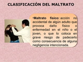 CLASIFICACIÓN DEL MALTRATO
•Maltrato físico: acción no
accidental de algún adulto que
provoca daño físico o
enfermedad en el niño o el
joven, o que lo coloca en
grave riesgo de padecerlo
como consecuencia de alguna
negligencia intencionada.
 