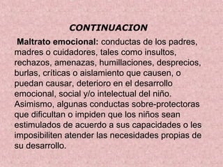 CONTINUACION
 Maltrato emocional: conductas de los padres, 
madres o cuidadores, tales como insultos, 
rechazos, amenazas, humillaciones, desprecios, 
burlas, críticas o aislamiento que causen, o 
puedan causar, deterioro en el desarrollo 
emocional, social y/o intelectual del niño. 
Asimismo, algunas conductas sobre-protectoras 
que dificultan o impiden que los niños sean 
estimulados de acuerdo a sus capacidades o les 
imposibiliten atender las necesidades propias de 
su desarrollo.
 