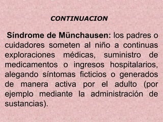  Síndrome de Münchausen: los padres o 
cuidadores  someten  al  niño  a  continuas 
exploraciones  médicas,  suministro  de 
medicamentos  o  ingresos  hospitalarios, 
alegando  síntomas  ficticios  o  generados 
de  manera  activa  por  el  adulto  (por 
ejemplo  mediante  la  administración  de 
sustancias).
CONTINUACION
 