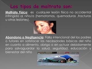Los tipos de maltrato son:Maltrato Físico:  es  cualquier lesión física no accidental infringida al niño/a (hematomas, quemaduras ,fracturas u otras lesiones).Abandono o Negligencia: Falla intencional del los padres o tutores en satisfacer las necesidades básicas del niño en cuanto a alimento, abrigo o en actuar debidamente para salvaguardar la salud, seguridad, educación y bienestar del niño