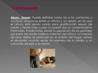 Continuación:Abuso  Sexual: Puede definirse como tal a los contactos o acciones recíprocas entre un niño/a y un adulto, en los que el niño/a está siendo usado para gratificación sexual del adulto y frente a las cuales no puede dar un consentimiento informado. Puede incluir desde la exposición de los genitales por parte del adulto hasta la violación del niño/a. La mayoría de estos delitos se producen en el ámbito del hogar, siendo el abusador muchas veces un miembro de la familia o un conocido de esta o el menor.
