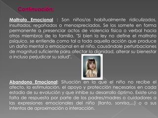 Continuación:Maltrato Emocional : Son niños/as habitualmente ridiculizados, insultados, regañados o menospreciados. Se los somete en forma permanente a presenciar actos de violencia física o verbal hacia otros miembros de la familia. "Si bien la ley no define el maltrato psíquico, se entiende como tal a toda aquella acción que produce un daño mental o emocional en el niño, causándole perturbaciones de magnitud suficiente para afectar la dignidad, alterar su bienestar o incluso perjudicar su salud".Abandono Emocional: Situación en la que el niño no recibe el afecto, la estimulación, el apoyo y protección necesarios en cada estadio de su evolución y que inhibe su desarrollo óptimo. Existe una falta de respuesta por parte de los padres/madres o cuidadores a las expresiones emocionales del niño (llanto, sonrisa,...) o a sus intentos de aproximación o interacción. 
