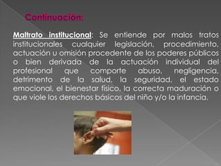 Continuación:Maltrato institucional: Se entiende por malos tratos institucionales cualquier legislación, procedimiento, actuación u omisión procedente de los poderes públicos o bien derivada de la actuación individual del profesional que comporte abuso, negligencia, detrimento de la salud, la seguridad, el estado emocional, el bienestar físico, la correcta maduración o que viole los derechos básicos del niño y/o la infancia. 