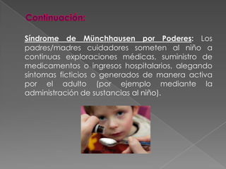 Continuación:Síndrome de Münchhausen por Poderes: Los padres/madres cuidadores someten al niño a continuas exploraciones médicas, suministro de medicamentos o ingresos hospitalarios, alegando síntomas ficticios o generados de manera activa por el adulto (por ejemplo mediante la administración de sustancias al niño). 
