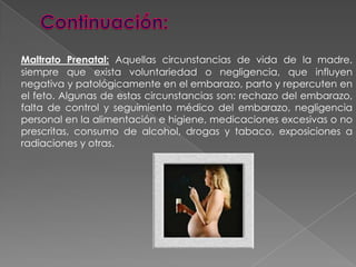 Continuación:Maltrato Prenatal:Aquellas circunstancias de vida de la madre, siempre que exista voluntariedad o negligencia, que influyen negativa y patológicamente en el embarazo, parto y repercuten en el feto. Algunas de estas circunstancias son: rechazo del embarazo, falta de control y seguimiento médico del embarazo, negligencia personal en la alimentación e higiene, medicaciones excesivas o no prescritas, consumo de alcohol, drogas y tabaco, exposiciones a radiaciones y otras.