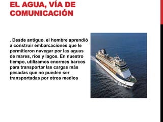 EL AGUA, VÍA DE
COMUNICACIÓN
. Desde antiguo, el hombre aprendió
a construir embarcaciones que le
permitieron navegar por las aguas
de mares, ríos y lagos. En nuestro
tiempo, utilizamos enormes barcos
para transportar las cargas más
pesadas que no pueden ser
transportadas por otros medios
 