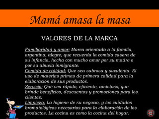 Mamá amasa la masa Familiaridad y amor:  Marca  orientada a la familia, argentina, alegre, que recuerda la comida casera de su infancia, hecha con mucho amor por su madre o por su abuela inmigrante. Comida de calidad:  Que sea sabrosa y suculenta. El uso de materias primas de primera calidad para la elaboración de sus productos. Servicio:  Que sea rápido, eficiente, amistoso, que brinde beneficios, descuentos y promociones para los clientes. Limpieza:  La higiene de su negocio, y los cuidados bromatológicos necesarios para la elaboración de los productos. La cocina es como la cocina del hogar. VALORES DE LA MARCA 