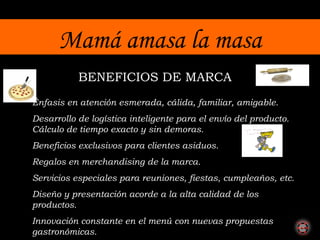 Mamá amasa la masa BENEFICIOS DE MARCA Énfasis en atención esmerada, cálida, familiar, amigable. Desarrollo de logística inteligente para el envío del producto. Cálculo de tiempo exacto y sin demoras. Beneficios exclusivos para clientes asiduos. Regalos en merchandising de la marca. Servicios especiales para reuniones, fiestas, cumpleaños, etc. Diseño y presentación acorde a la alta calidad de los productos.  Innovación constante en el menú con nuevas propuestas gastronómicas. 