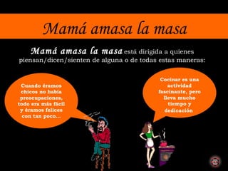 Mamá amasa la masa Mamá amasa la masa   está dirigida a quienes piensan/dicen/sienten de alguna o de todas estas maneras: Cuando éramos chicos no había preocupaciones, todo era más fácil y éramos felices con tan poco… Cocinar es una actividad fascinante, pero lleva mucho tiempo y dedicación   