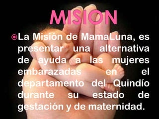 La Misión de MamaLuna, es
 presentar una alternativa
 de ayuda a las mujeres
 embarazadas       en     el
 departamento del Quindío
 durante su estado de
 gestación y de maternidad.
 