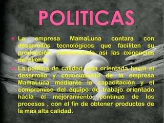    La     empresa     MamaLuna     contara   con
    desarrollos tecnológicos que faciliten su
    producción, satisfaciendo así las exigencias
    del cliente.
   La política de calidad esta orientada hacia el
    desarrollo y conocimiento de la empresa
    MamaLuna mediante la capacitación y el
    compromiso del equipo de trabajo orientado
    hacia el mejoramiento continuo de los
    procesos , con el fin de obtener productos de
    la mas alta calidad.
 