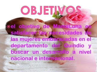  elobjetivo de MamaLuna es
 satisfacer las necesidades de
 las mujeres embarazadas en el
 departamento del Quindío y
 buscar un desarrollo a nivel
 nacional e internacional.
 