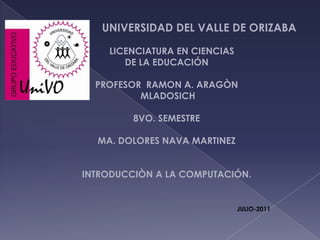 UNIVERSIDAD DEL VALLE DE ORIZABA     LICENCIATURA EN CIENCIAS DE LA EDUCACIÓN PROFESOR  RAMON A. ARAGÒN  MLADOSICH 8VO. SEMESTRE MA. DOLORES NAVA MARTINEZ INTRODUCCIÒN A LA COMPUTACIÓN.  JULIO-2011 