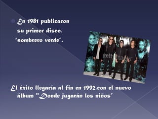 En 1981 publicaron   su primer disco,“sombrero verde”.El éxito llegaría al fin en 1992,con el nuevo álbum "Donde jugarán los niños”