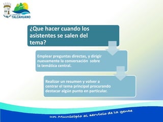 ¿Que hacer cuando los
asistentes se salen del
tema?

  Emplear preguntas directas, y dirigir
  nuevamente la conversación sobre
  la temática central.


      Realizar un resumen y volver a
      centrar el tema principal procurando
      destacar algún punto en particular.
 