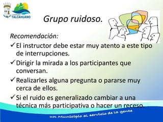 Grupo ruidoso.
Recomendación:
El instructor debe estar muy atento a este tipo
  de interrupciones.
Dirigir la mirada a los participantes que
  conversan.
Realizarles alguna pregunta o pararse muy
  cerca de ellos.
Si el ruido es generalizado cambiar a una
  técnica más participativa o hacer un receso.
 